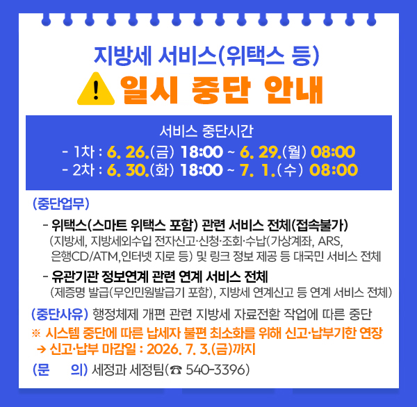 지방세 서비스(위택스 등) 일시 중단 안내
 ○ (서비스 중단시간) 
   - 1차 : 6. 26.(금) 18:00 ~ 6. 29.(월) 08:00
   - 2차 : 6. 30.(화) 18:00 ~ 7. 1.(수) 08:00
 ○ (중단업무) 
   - 위택스(스마트 위택스 포함) 관련 서비스 전체(접속불가)
    (지방세  지방세외수입 전자신고·신청·조회·수납(가상계좌  ARS  은행CD/ATM 
     인터넷 지로 등) 및 링크 정보 제공 등 대국민 서비스 전체
   - 유관기관 정보연계 관련 연계 서비스 전체
    (제증명 발급(무인민원발급기 포함)  지방세 연계신고 등 연계 서비스 전체)
 ○ (중단사유) 행정체제 개편 관련 지방세 자료전환 작업에 따른 중단
 ※ 시스템 중단에 따른 납세자 불편 최소화를 위해 신고·납부기한 연장
  → 신고·납부 마감일 : 2026. 7. 3.(금)까지
 ○ (문    의) 세정과 세정팀(☎ 540-3396)