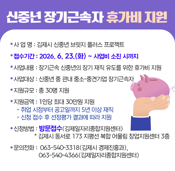 신중년 장기근속자 휴가비 지원
 ○ 사 업 명 : 김제시 신중년 브릿지 플러스 프로젝트 
 ○ 접수기간 : 2026. 6. 23.(화) ~ 사업비 소진 시까지
 ○ 사업내용 : 장기근속 신중년의 장기 재직 유도를 위한 휴가비 지원
 ○ 사업대상 : 신중년 중 관내 중소-중견기업 장기근속자
 ○ 지원규모 : 총 30명 지원
 ○ 지원금액 : 1인당 최대 30만원 지원
  - 취업 시점부터 공고일까지 5년 이상 재직
  - 신청 접수 후 선정평가 결과에 따라 지원
 ○ 신청방법 : 방문접수(김제일자리종합지원센터)
           * 김제시 동서로 173 지평선 복합 어울림 창업지원센터 3층
 ○ 문의전화 : ☎063-540-3318(김제시 경제진흥과) 
               ☎063-540-4366(김제일자리종합지원센터)
