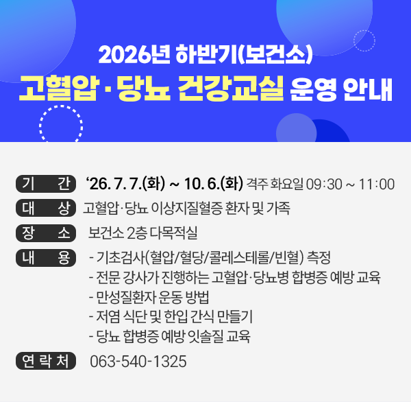 2026년 하반기(보건소) 고혈압·당뇨 건강교실 운영 안내
기   간 : ‘26. 7. 7.(화) ~ 10. 6.(화) 격주 화요일 09:30 ~ 11:00
대   상 : 고혈압·당뇨 이상지질혈증 환자 및 가족
장   소 : 보건소 2층 다목적실
내   용 
    - 기초검사(혈압/혈당/콜레스테롤/빈혈) 측정
    - 전문 강사가 진행하는 고혈압·당뇨병 합병증 예방 교육
    - 만성질환자 운동 방법
    - 저염 식단 및 한입 간식 만들기
    - 당뇨 합병증 예방 잇솔질 교육
문의처 : 063-540-1325