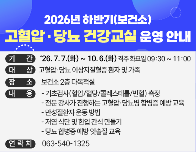 2026년 하반기(보건소) 고혈압·당뇨 건강교실 운영 안내
기   간 : ‘26. 7. 7.(화) ~ 10. 6.(화) 격주 화요일 09:30 ~ 11:00
대   상 : 고혈압·당뇨 이상지질혈증 환자 및 가족
장   소 : 보건소 2층 다목적실
내   용 
    - 기초검사(혈압/혈당/콜레스테롤/빈혈) 측정
    - 전문 강사가 진행하는 고혈압·당뇨병 합병증 예방 교육
    - 만성질환자 운동 방법
    - 저염 식단 및 한입 간식 만들기
    - 당뇨 합병증 예방 잇솔질 교육
문의처 : 063-540-1325
