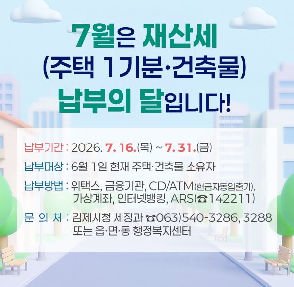 7월은 재산세(주택 1기분·건축물) 납부의 달입니다!
납부기간 : 2026. 7. 16.(목) ~ 7. 31.(금)
납부대상 : 6월 1일 현재 주택·건축물 소유자
납부방법 : 위택스  금융기관  cd/atm(현금자동입출기) 
가상계좌  인터넷뱅킹  ars(☎142211)
문의처 : 김제시청 세정과 ☎063)540-3286  3288 또는 읍·면·동 행정복지센터