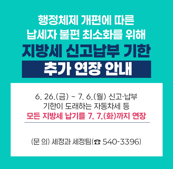 행정체제 개편에 따른 납세자 불편 최소화를 위해
지방세 신고납부 기한 추가 연장 안내
○ 6. 26.(금) ~ 7. 6.(월) 신고·납부 기한이 도래하는 자동차세 등
모든 지방세 납기를 7. 7.(화)까지 연장
○ (문 의) 세정과 세정팀(☎ 540-3396)