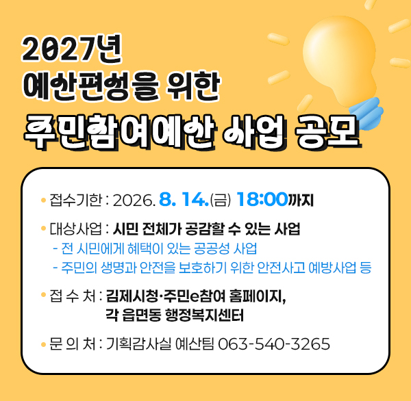 2027년 예산편성을 위한 주민참여예산 사업 공모
○ 접수기한 : 2026. 8. 14.(금) 18:00까지
○ 대상사업 : 시민 전체가 공감할 수 있는 사업
- 전 시민에게 혜택이 있는 공공성 사업
- 주민의 생명과 안전을 보호하기 위한 안전사고 예방사업 등
○ 접 수 처 : 김제시청·주민e참여 홈페이지  각 읍면동 행정복지센터
○ 문 의 처 : 기획감사실 예산팀 063-540-3265