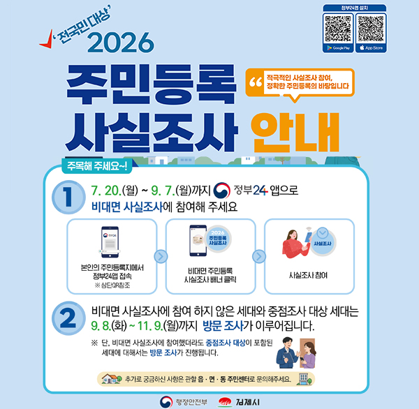 '전국민 대상'
2026 주민등록 사실조사 안내
적극적인 사실조사 참여  정확한 주민등록의 바탕입니다
정부24앱 설치 App Store
2026.7.20.~12.14.
주목해 주세요~!
7. 20.(월) ~ 9.7.(월)까지 정부24 앱으로
1
비대면 사실조사에 참여해 주세요
2026 주민등록 사실조사
사실조사
본인의 주민등록지에서 정부24앱 접속 ※상단QR참조
비대면 주민등록 사실조사 배너 클릭
사실조사 참여
2
비대면 사실조사에 참여 하지 않은 세대와 중점조사 대상 세대는 9.8.(화)~11.9.(월)까지 방문 조사가 이루어집니다.
※ 단  비대면 사실조사에 참여했더라도 중점조사 대상이 포함된 세대에 대해서는 방문 조사가 진행됩니다.
추가로 궁금하신 사항은 관할 읍·면·동
주민센터로 문의해주세요.
행정안전부
김제시