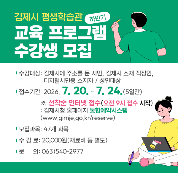 김제시 평생학습관 하반기 교육 프로그램 수강생 모집
○ 수강대상: 김제시에 주소를 둔 시민  김제시 소재 직장인   디지털시민증 소지자 / 성인대상
○ 접수기간: 2026. 7. 20. ~ 7. 24.(5일간)
   ※ 선착순 인터넷 접수(오전 9시 접수 시작) 
    : 김제시청 홈페이지 통합예약시스템           
      (www.gimje.go.kr/reserve)
 ○ 모집과목: 47개 과목
 ○ 수 강 료: 20 000원(재료비 등 별도)
 ○ 문    의: 063)540-2977