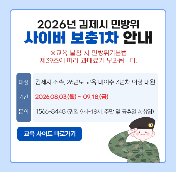 2026년 김제시 민방위
사이버 보충1차 안내
※교육 불참 시 민방위기본법 제39조에 따라 과태료가 부과됩니다.
대상 김제시 소속  26년도 교육 미이수 3년차 이상 대원
기간 2026.08.03.(월)~09.18.(금)
문의: 1566-8448 (평일 9시~18시  주말 및 공휴일 AI상담)
교육 사이트바로가기