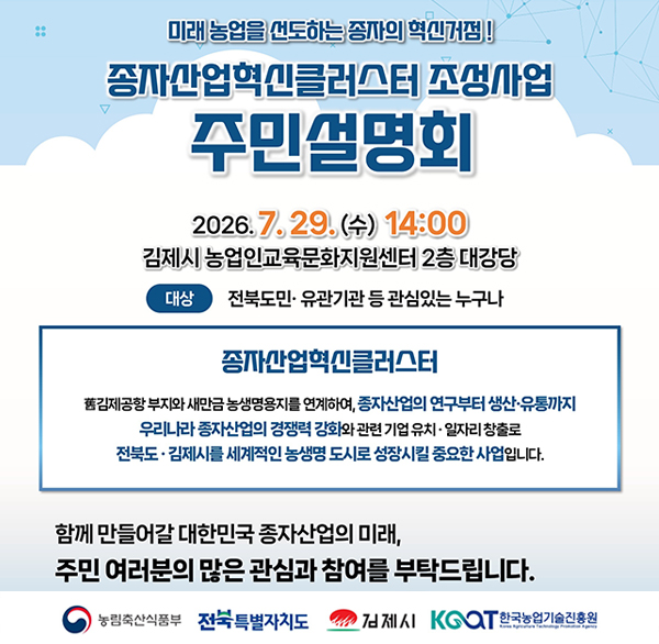 미래 농업을 선도하는 종자의 혁신거점!
종자산업혁신클러스터 조성사업
주민설명회
2026.7.29.(수) 14:00
김제시 농업인교육문화지원센터 2층 대강당
대상
전북도민·유관기관 등 관심있는 누구나
종자산업혁신클러스터
舊김제공항 부지와 새만금 농생명용지를 연계하여  종자산업의 연구부터 생산·유통까지
우리나라 종자산업의 경쟁력 강화와 관련 기업 유치·일자리 창출로 전북도 김제시를 세계적인 농생명 도시로 성장시킬 중요한 사업입니다.
함께 만들어갈 대한민국 종자산업의 미래 
주민 여러분의 많은 관심과 참여를 부탁드립니다.
농림축산식품부
전북특별자치도
김제시 KGOT
한국농업기술진흥원