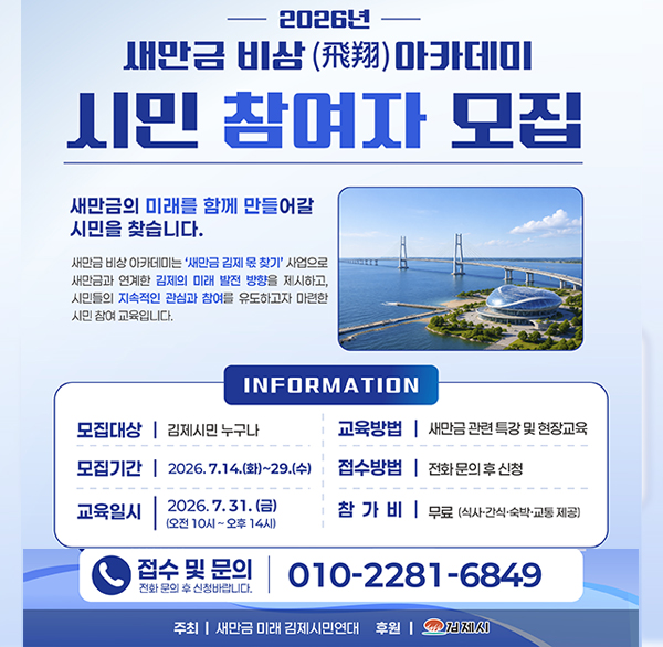 2026년
새만금 비상(飛翔) 아카데미
시민 참여자 모집
새만금의 미래를 함께 만들어갈 시민을 찾습니다.
새만금 비상 아카데미는 '새만금 김제 몫 찾기' 사업으로 새만금과 연계한 김제의 미래 발전 방향을 제시하고  시민들의 지속적인 관심과 참여를 유도하고자 마련한 시민 참여 교육입니다.
INFORMATION
모집대상 | 김제시민 누구나
교육방법 | 새만금 관련 특강 및 현장교육
모집기간 | 2026.7.14.(화)~29.(수)
접수방법 | 전화 문의 후 신청
교육일시
2026.7.31.(금) (오전 10시~오후 14시)
참가비 무료 (식사·간식·숙박·교통 제공)
접수 및 문의
010-2281-6849
전화 문의 후 신청바랍니다.
주최 | 새만금 미래 김제시민연대 후원 |
김제시