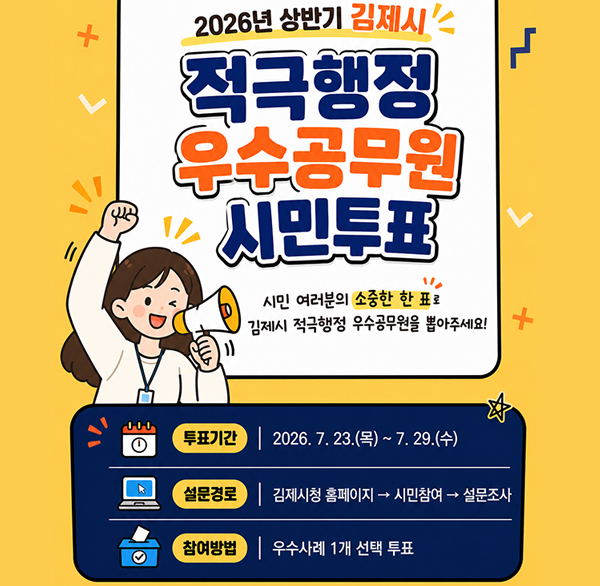 2026년 상반기 김제시 적극행정 우수공무원 시민투표 

 2026년 상반기 김제시 적극행정 우수공무원 시민투표를 실시합니다. 시민여러분들의 많은 참여와 관심 부탁드립니다.
◦ 설문기간 : 2026. 7. 23.(목) ~ 7. 29.(수)
◦ 설문경로 : 김제시청 홈페이지⇒시민참여⇒설문조사
◦ 참여방법 : 우수사례 1개 선택 투표