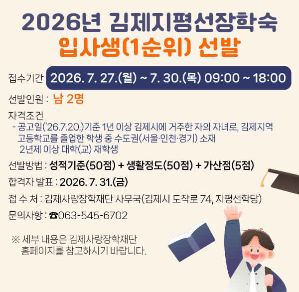 2026년 김제지평선장학숙 입사생(1순위) 추가선발
❍ 접수기간 : 2026. 7. 27.(월) ~ 7. 30.(목) 09:00 ~ 18:00
❍ 선발인원 : 남 2명
❍ 자격조건
- 공고일(’26.7.20.)기준 1년 이상 김제시에 거주한 자의 자녀로  김제지역 고등학교를 졸업한 학생 중 수도권(서울·인천·경기) 소재 2년제 이상 대학(교) 재학생
❍ 선발방법 : 성적기준(50점) + 생활정도(50점) + 가산점(5점)
❍ 합격자 발표 : 2026. 7. 31.(금)
❍ 접 수 처 : 김제사랑장학재단 사무국(김제시 도작로 74  지평선학당)
❍ 문의사항 : ☎063-545-6702
※ 세부 내용은 김제사랑장학재단 홈페이지를 참고하시기 바랍니다.