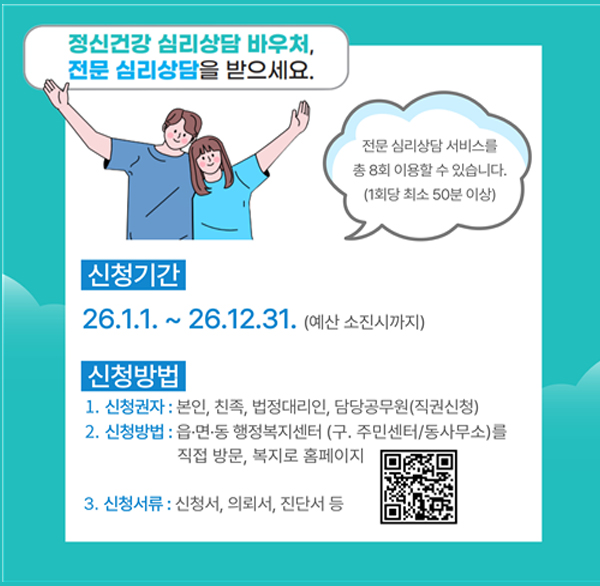 정신건강 심리상담 바우처  전문 심리상담을 받으세요.
전문 심리상담 서비스를 총 8회 이용할 수 있습니다. (1회당 최소 50분 이상)
신청기간
26.1.1.~26.12.31. (예산 소진시까지)
신청방법
1. 신청권자 : 본인  친족  법정대리인  담당공무원(직권신청)
2. 신청방법 : 읍·면·동 행정복지센터 (구. 주민센터/동사무소)를 직접 방문  복지로 홈페이지
3. 신청서류 : 신청서  의뢰서  진단서 등