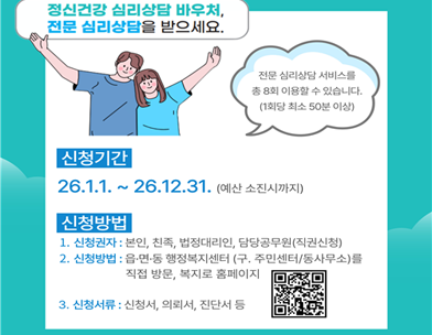 정신건강 심리상담 바우처  전문 심리상담을 받으세요.
전문 심리상담 서비스를 총 8회 이용할 수 있습니다. (1회당 최소 50분 이상)
신청기간
26.1.1.~26.12.31. (예산 소진시까지)
신청방법
1. 신청권자 : 본인  친족  법정대리인  담당공무원(직권신청)
2. 신청방법 : 읍·면·동 행정복지센터 (구. 주민센터/동사무소)를 직접 방문  복지로 홈페이지
3. 신청서류 : 신청서  의뢰서  진단서 등