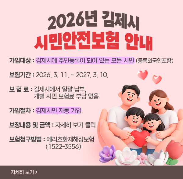 2026년 김제시 시민안전보험 안내
○ 가입대상 : 김제시에 주민등록이 되어 있는 모든 시민 (등록외국인포함)
○ 보험기간 : 2026. 3. 11. ~ 2027. 3. 10.
○ 보 험 료 : 김제시에서 일괄 납부  개별 시민 보험료 부담 없음
○ 가입절차 : 김제시민 자동 가입
○ 보장내용 및 금액 : 자세히 보기 클릭
○ 보험청구방법 : 메리츠화재해상보험(1522-3556)
자세히 보기