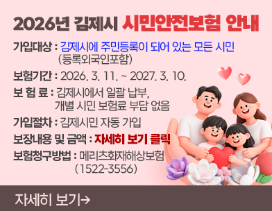 2026년 김제시 시민안전보험 안내
○ 가입대상 : 김제시에 주민등록이 되어 있는 모든 시민 (등록외국인포함)
○ 보험기간 : 2026. 3. 11. ~ 2027. 3. 10.
○ 보 험 료 : 김제시에서 일괄 납부  개별 시민 보험료 부담 없음
○ 가입절차 : 김제시민 자동 가입
○ 보장내용 및 금액 : 자세히 보기 클릭
○ 보험청구방법 : 메리츠화재해상보험(1522-3556)
자세히 보기