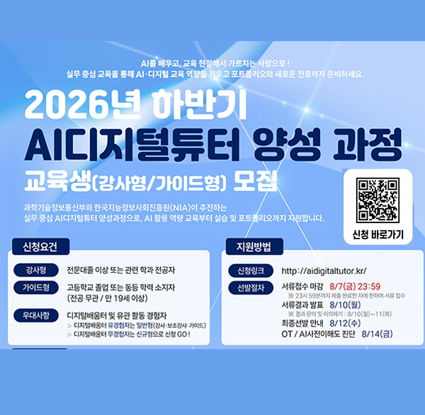 AI를 배우고  교육 현장에서 가르치는 사람으로!
실무 중심 교육을 통해 AI·디지털 교육 역량을 키우고 포트폴리오와 새로운 진로까지 준비하세요.
2026년 하반기
AI디지털튜터 양성 과정
교육생(강사형/가이드형) 모집
과학기술정보통신부와 한국지능정보사회진흥원(NIA)이 추진하는
실무 중심 AI디지털튜터 양성과정으로  AI 활용 역량 교육부터 실습 및 포트폴리오까지 자원합니다.
신청 바로가기
신청요건
강사형
전문대졸 이상 또는 관련 학과 전공자
가이드형
고등학교 졸업 또는 동등 학력 소지자 (전공무관/만 19세 이상)
우대사항
디지털배움터 및 유관 활동 경험자
▷디지털배움터 유경험자는 일반형(강사·보조강사 가이드)
> 디지털배움터 우경험자는 신규형으로 신청 GO!
지원방법
신청링크
http://aidigitaltutor.kr/
선발절차
서류접수 마감 8/7(금) 23:59
※23시 59분까지 제출 완료한 자에 한하여 서류 접수
서류결과 발표 8/10(월)
※ 결과 문의 및 이의제기 : 8/10(화)~11(마)
최종선발 안내 8/12(수)
OT/AI사전이해도 진단 8/14(금)