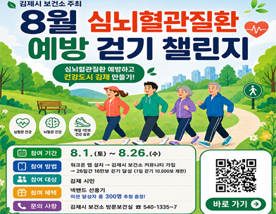 김제시 보건소 주최
8월 심뇌혈관질환
예방 걷기 챌린지
심뇌혈관질환 예방하고 건강도시 김제 만들기!
심혈관 건강
뇌혈관 건강
매일 1만보 건강 습관
참여 기간
8.1.(토)~8.26.(수)
참여 방법
워크온 앱 설치 →
김제시 보건소 커뮤니티 가입
→ 26일간 16만보 걷기 달성 (1일 걷기 10 000보 제한)
참여 대상
김제 시민
참여 혜택
넥밴드 선풍기
미션 달성자 중 300명 추첨 증정!
문의 사항
김제시 보건소 방문보건실 540-1335~7
바로 가기