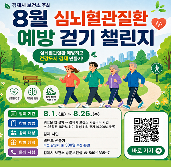 김제시 보건소 주최
8월 심뇌혈관질환
예방 걷기 챌린지
심뇌혈관질환 예방하고 건강도시 김제 만들기!
심혈관 건강
뇌혈관 건강
매일 1만보 건강 습관
참여 기간
8.1.(토)~8.26.(수)
참여 방법
워크온 앱 설치 →
김제시 보건소 커뮤니티 가입
→ 26일간 16만보 걷기 달성 (1일 걷기 10 000보 제한)
참여 대상
김제 시민
참여 혜택
넥밴드 선풍기
미션 달성자 중 300명 추첨 증정!
문의 사항
김제시 보건소 방문보건실 540-1335~7
바로 가기