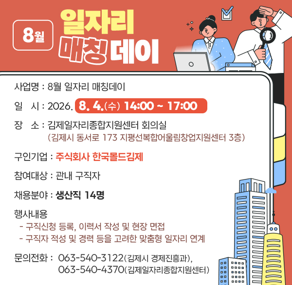 8월 일자리 매칭데이
사 업 명 : 8월 일자리 매칭데이
일 시 : 2026. 8. 4.(화) 14:00 ~ 17:00
장 소 : 김제일자리종합지원센터 회의실
(김제시 동서로 173 지평선복합어울림창업지원센터 3층)
구인기업 : 주식회사 한국몰드김제
참여대상 : 관내 구직자
채용분야 : 생산직 14명
행사내용
- 구직신청 등록  이력서 작성 및 현장 면접
- 구직자 적성 및 경력 등을 고려한 맞춤형 일자리 연계
문의전화 : ☎063-540-3122(김제시 경제진흥과) 
☎063-540-4370(김제일자리종합지원센터)