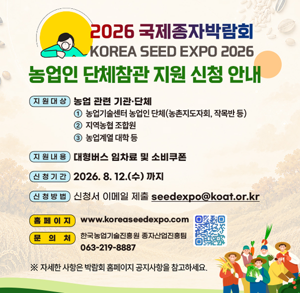 2026 국제종자박람회 KOREA SEED EXPO 2026
농업인 단체참관 지원 신청 안내
지원대상 농업 관련 기관·단체
① 농업기술센터 농업인 단체(농촌지도자회  작목반 등)
② 지역농협 조합원
③ 농업계열 대학 등
지원내용 대형버스 임차료 및 소비쿠폰
신청기간 2026.8.12.(수) 까지
신청방법 신청서 이메일 제출 seedexpo@koat.or.kr
홈페이지 www.koreaseedexpo.com
문의처 한국농업기술진흥원 종자산업진흥팀 063-219-8887
※ 자세한 사항은 박람회 홈페이지 공지사항을 참고하세요.