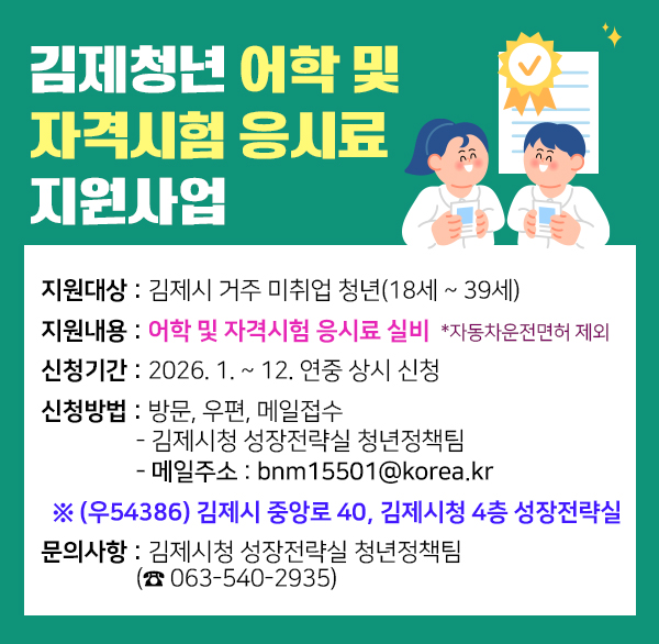 김제청년 어학 및 자격시험 응시료 지원사업
1. 사 업 명 : 『김제청년 어학 및 자격시험 응시료 지원사업』

2. 지원대상 : 김제시 거주 미취업 청년(18세 ~ 39세)

3. 지원내용 : 어학 및 자격시험 응시료 실비 *자동차운전면허 제외

4. 신청기간 : 2026. 1. ~ 12. 연중 상시 신청

5. 신청방법 : 방문  우편  메일접수
- 김제시청 성장전략실 청년정책팀
- 메일주소 : bnm15501@korea.kr
※ (우54386) 김제시 중앙로 40  김제시청 4층 성장전략실
6. 문의사항 : 김제시청 성장전략실 청년정책팀 (☎ 063-540-2935)