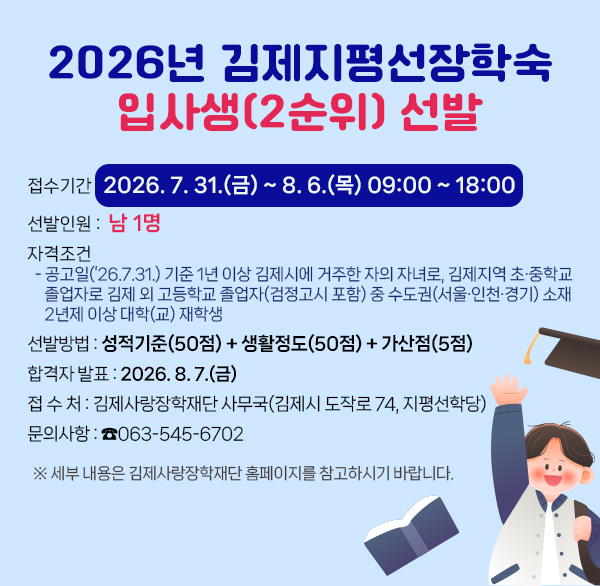 2026년 김제지평선장학숙 입사생(2순위) 추가선발
❍ 접수기간 : 2026. 7. 31.(금) ~ 8. 6.(목) 09:00 ~ 18:00
❍ 선발인원 : 남 1명
❍ 자격조건
- 공고일(’26.7.31.) 기준 1년 이상 김제시에 거주한 자의 자녀로  김제지역 초·중학교 졸업자로 김제 외 고등학교 졸업자(검정고시 포함) 중 수도권(서울·인천·경기) 소재 2년제 이상 대학(교) 재학생
❍ 선발방법 : 성적기준(50점) + 생활정도(50점) + 가산점(5점)
❍ 합격자 발표 : 2026. 8. 7.(금)
❍ 접 수 처 : 김제사랑장학재단 사무국(김제시 도작로 74  지평선학당)
❍ 문의사항 : ☎063-545-6702
※ 세부 내용은 김제사랑장학재단 홈페이지를 참고하시기 바랍니다.