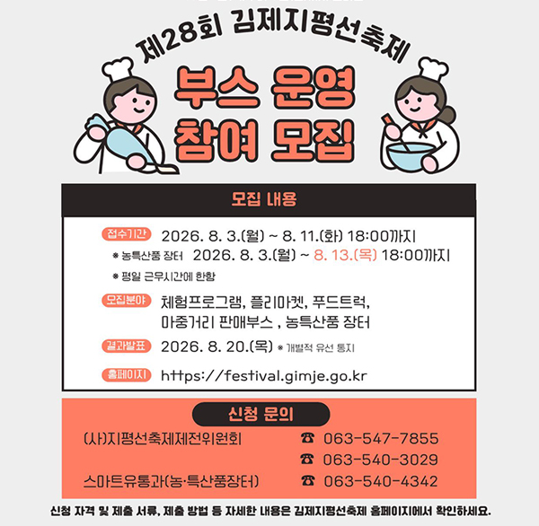 10월 1일(목)부터 5일(월)까지 열리는
제28회 김제지평선축제
부스 운영 참여 모집
모집 내용
접수기간
2026.8.3.(월) ~ 8. 11.(화) 18:00까지
* 농특산품 장터 2026.8.3.(월) ~ 8. 13.(목) 18:00까지
* 평일 근무시간에 한함
모집분야
체험프로그램  플리마켓  푸드트럭  마중거리 판매부스  농특산품 장터
결과발표
2026. 8. 20.(목) * 개별적 유선 통지
홈페이지
https://festival.gimje.go.kr
신청 문의
(사)지평선축제제전위원회
☎063-547-7855
063-540-3029
스마트유통과(농·특산품장터)
063-540-4342
신청 자격 및 제출 서류  제출 방법 등 자세한 내용은 김제지평선축제 홈페이지에서 확인하세요.