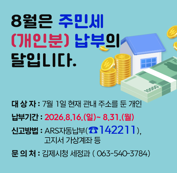 8월은 주민세(개인분) 납부의 달입니다.
  ◇ 대 상 자 : 7월 1일 현재 관내 주소를 둔 개인
  ◇ 납부기간 : 2026.8.16.(일)~ 8.31.(월)
  ◇ 납부방법 : ARS자동납부(☎142211)  고지서 가상계좌 등
  ◇ 문 의 처 : 김제시청 세정과 (☎063-540-3329)