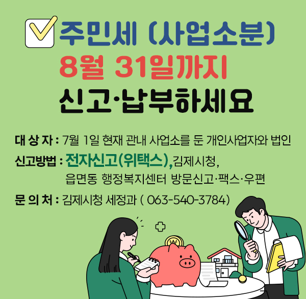 주민세 (사업소분) 8월 31일까지 신고·납부하세요
 ◇ 대 상 자 : 7월 1일 현재 관내 사업소를 둔 개인사업자와 법인
 ◇ 신고방법 : 전자신고(위택스) 
                 김제시청  읍면동 행정복지센터 방문신고·팩스·우편
 ◇ 문 의 처 : 김제시청 세정과 (☎063-540-3784)
