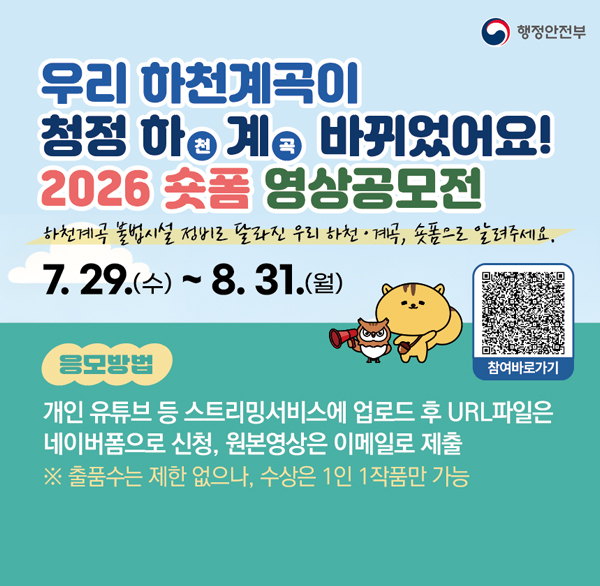 우리 하천계곡이
청정 하계 바뀌었어요!
2026 숏폼 영상공모전
하천계곡 불법시설 정비로 달라진 우리 하천계곡  숏폼으로 알려주세요.
7.29.(수) ~ 8.31.(월)
응모방법
개인 유튜브 등 스트리밍서비스에 업로드 후 URL파일은 네이버폼으로 신청  원본영상은 이메일로 제출
※ 출품수는 제한 없으나  수상은 1인 1작품만 가능
참여바로가기
SAFE!
REC
행정안전부