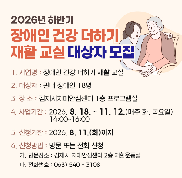 2026년 하반기 장애인 건강 더하기 재활 교실 대상자 모집
1. 사 업 명 : 장애인 건강 더하기 재활 교실
2. 대 상 자 : 관내 장애인 18명
3. 장 소 : 김제시치매안심센터 1층 프로그램실
4. 사업기간 : 2026. 8. 18. ~ 11. 12.(매주 화  목요일) 14:00~16:00
5. 신청기한 : 2026. 8. 11.(화)까지
6. 신청방법 : 방문 또는 전화 신청
가. 방문장소 : 김제시 치매안심센터 2층 재활운동실
나. 전화번호 : 063) 540 - 3108