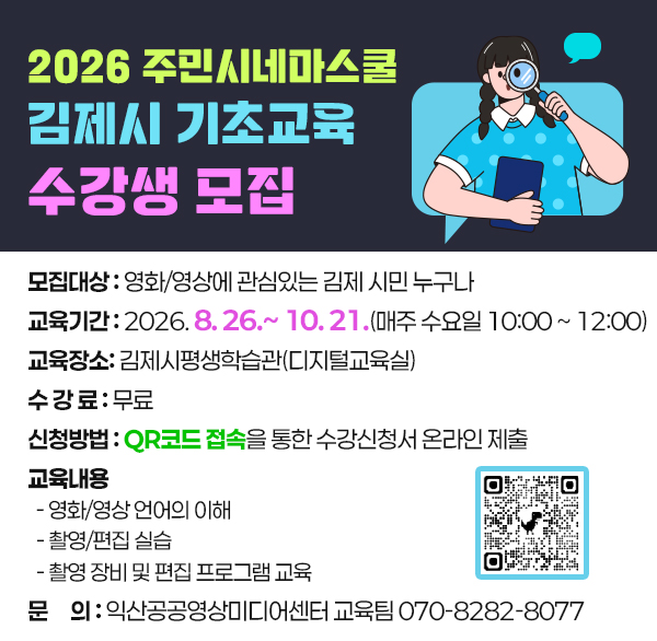 2026 주민시네마스쿨 김제시 기초교육 수강생 모집 
 ❖ 모집대상: 영화/영상에 관심있는 김제 시민 누구나
 ❖ 교육기간: 2026. 8. 26.~ 10. 21.(매주 수요일 10:00 ~ 12:00)
 ❖ 교육장소: 김제시평생학습관(디지털교육실)
 ❖ 수 강 료: 무료
 ❖ 신청방법: QR코드 접속을 통한 수강신청서 온라인 제출
 ❖ 교육내용
  - 영화/영상 언어의 이해
  - 촬영/편집 실습
  - 촬영 장비 및 편집 프로그램 교육
 ❖ 문    의: 익산공공영상미디어센터 교육팀 070-8282-8077
