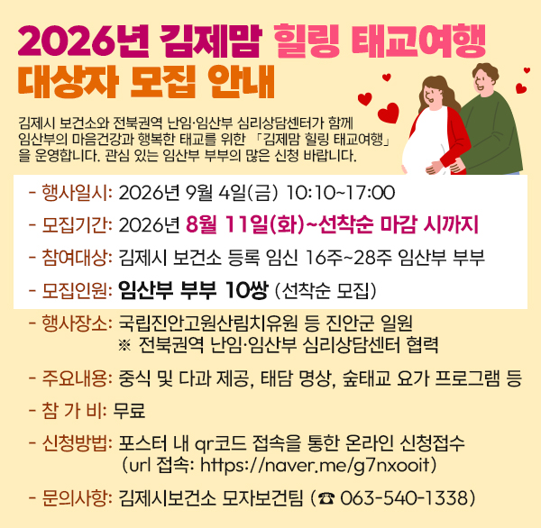 2026년 김제맘 힐링 태교여행 대상자 모집 안내

김제시 보건소와 전북권역 난임·임산부 심리상담센터가 함께 임산부의 마음건강과 행복한 태교를 위한 「김제맘 힐링 태교여행」을 운영합니다.

관심 있는 임산부 부부의 많은 신청 바랍니다.

 

- 행사일시: 2026년 9월 4일(금) 10:10~17:00

모집기간: 2026년 8월 11일(화)~선착순 마감 시까지

- 참여대상: 김제시 보건소 등록 임신 16주~28주 임산부 부부

- 모집인원: 임산부 부부 10쌍 (선착순 모집)

- 행사장소: 국립진안고원산림치유원 등 진안군 일원

※ 전북권역 난임·임산부 심리상담센터 협력

주요내용: 중식 및 다과 제공  태담 명상  숲태교 요가 프로그램 등

- 참 가 비: 무료

- 신청방법: 포스터 내 qr코드 접속을 통한 온라인 신청접수

(url 접속: https://naver.me/g7nxooit)

- 문의사항: 김제시보건소 모자보건팀 (☎ 063-540-1338)