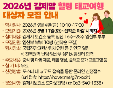 2026년 김제맘 힐링 태교여행 대상자 모집 안내

김제시 보건소와 전북권역 난임·임산부 심리상담센터가 함께 임산부의 마음건강과 행복한 태교를 위한 「김제맘 힐링 태교여행」을 운영합니다.

관심 있는 임산부 부부의 많은 신청 바랍니다.

 

- 행사일시: 2026년 9월 4일(금) 10:10~17:00

모집기간: 2026년 8월 11일(화)~선착순 마감 시까지

- 참여대상: 김제시 보건소 등록 임신 16주~28주 임산부 부부

- 모집인원: 임산부 부부 10쌍 (선착순 모집)

- 행사장소: 국립진안고원산림치유원 등 진안군 일원

※ 전북권역 난임·임산부 심리상담센터 협력

주요내용: 중식 및 다과 제공  태담 명상  숲태교 요가 프로그램 등

- 참 가 비: 무료

- 신청방법: 포스터 내 qr코드 접속을 통한 온라인 신청접수

(url 접속: https://naver.me/g7nxooit)

- 문의사항: 김제시보건소 모자보건팀 (☎ 063-540-1338)