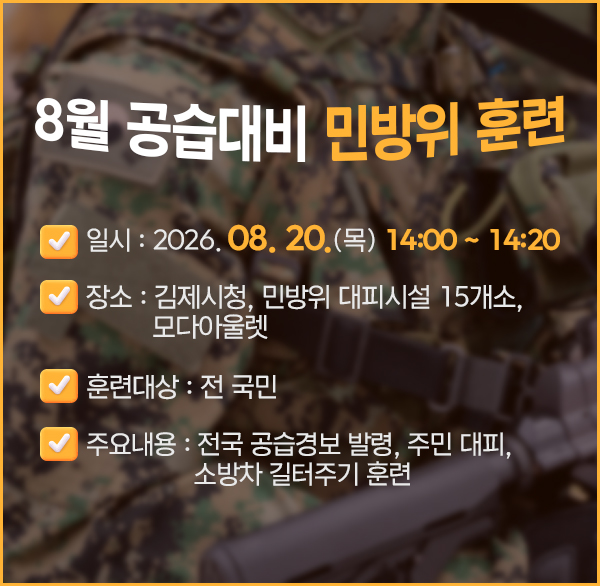 8월 공습대비 민방위 훈련
○ 일    시 : 2026. 08. 20.(목) 14:00 ~ 14:20
○ 장    소 : 김제시청  민방위 대피시설 15개소  모다아울렛
○ 훈련대상 : 전 국민
○ 주요내용 : 전국 공습경보 발령  주민 대피  소방차 길터주기 훈련