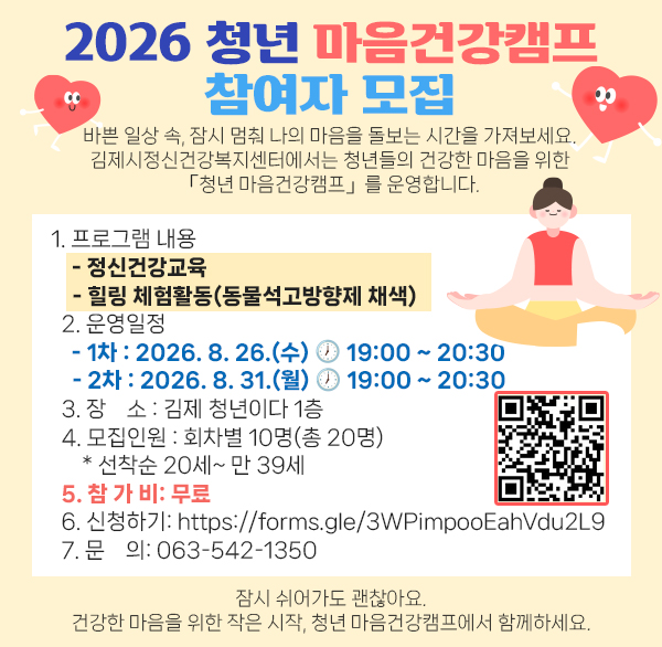 2026 청년 마음건강캠프 참여자 모집

바쁜 일상 속 
잠시 멈춰 나의 마음을 돌보는 시간을 가져보세요.

김제시정신건강복지센터에서는 청년들의 건강한 마음을 위한
 「청년 마음건강캠프」를 운영합니다.


  1. 프로그램 내용
    - 정신건강교육
    - 힐링 체험활동(동물석고방향제 채색)
  2. 운영일정
    - 1차 : 2026. 8. 26.(수) ? 19:00 ~ 20:30
    - 2차 : 2026. 8. 31.(월) ? 19:00 ~ 20:30
  3. 장    소 : 김제 청년이다 1층
  4. 모집인원 : 회차별 10명(총 20명)
      * 선착순 20세~ 만 39세
  5. 참 가 비: 무료
  6. 신청하기: https://forms.gle/3WPimpooEahVdu2L9
  7. 문    의: 063-542-1350

잠시 쉬어가도 괜찮아요.
건강한 마음을 위한 작은 시작  청년 마음건강캠프에서 함께하세요.