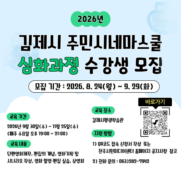 2026년
김제시 주민시네마스쿨
심화과정 수강생 모집
모집 기간 : 2026. 8. 24(월) ~ 9. 29(화)
교육 기간
2026년 9월 30일(수) ~ 11월 25일(수)
(매주 수요일 오후 19:00 ~ 21:00)
교육 내용
단편영화제작 편집의 개념 영화기획 및
시나리오 작성 영화 촬영·편집 실습 상영회
교육 장소
김제시평생학습관
지원 방법
QR코드 접속 신청 및 작성 또는
전주디지털미디어센터 홈페이지 공지사항 참고
전화 문의 : 063) 2802-7942
바로가기