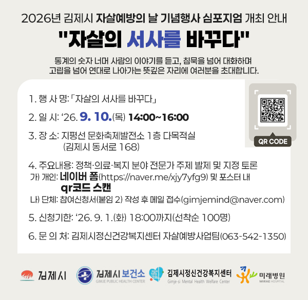 2026년 김제시 자살예방의 날 기념행사 심포지엄 개최 안내
자살의 서사를 바꾸다
통계의 숫자 너머 사람의 이야기를 듣고  침묵을 넘어 대화하며 고립을 넘어 연대로 나아가는 뜻깊은 자리에 여러분을 초대합니다.

 

1. 행 사 명: 「자살의 서사를 바꾸다」

2. 일 시: ‘26. 9. 10.(목) 14:00~16:00

3. 장 소: 지평선 문화축제발전소 1층 다목적실(김제시 동서로 168)

4. 주요내용: 정책·의료·복지 분야 전문가 주제 발제 및 지정 토론

가) 개인: 네이버 폼(https://naver.me/xjy7yfg9) 및 포스터 내 qr코드 스캔

나) 단체: 참여신청서(붙임 2) 작성 후 메일 접수(gimjemind@naver.com)

5. 신청기한: ‘26. 9. 1.(화) 18:00까지(선착순 100명)

6. 문 의 처: 김제시정신건강복지센터 자살예방사업팀(063-542-1350)