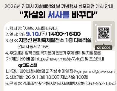 2026년 김제시 자살예방의 날 기념행사 심포지엄 개최 안내
자살의 서사를 바꾸다
통계의 숫자 너머 사람의 이야기를 듣고  침묵을 넘어 대화하며 고립을 넘어 연대로 나아가는 뜻깊은 자리에 여러분을 초대합니다.

 

1. 행 사 명: 「자살의 서사를 바꾸다」

2. 일 시: ‘26. 9. 10.(목) 14:00~16:00

3. 장 소: 지평선 문화축제발전소 1층 다목적실(김제시 동서로 168)

4. 주요내용: 정책·의료·복지 분야 전문가 주제 발제 및 지정 토론

가) 개인: 네이버 폼(https://naver.me/xjy7yfg9) 및 포스터 내 qr코드 스캔

나) 단체: 참여신청서(붙임 2) 작성 후 메일 접수(gimjemind@naver.com)

5. 신청기한: ‘26. 9. 1.(화) 18:00까지(선착순 100명)

6. 문 의 처: 김제시정신건강복지센터 자살예방사업팀(063-542-1350)