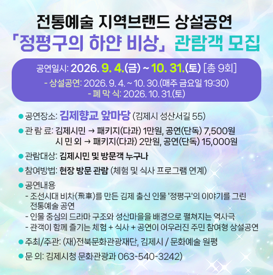 전통예술 지역브랜드 상설공연 「정평구의 하얀 비상」 관람객 모집
❖ 공연일시: 2026. 9. 4.(금) ~ 10. 31.(토) [총 9회]
- 상설공연: 2026. 9. 4. ~ 10. 30.(매주 금요일 19:30)
- 폐 막 식: 2026. 10. 31.(토)
❖ 공연장소: 김제향교 앞마당 (김제시 성산서길 55)
❖ 관 람 료: 김제시민  패키지(다과) 1만원  공연(단독) 7 500원 시 민 외  패키지(다과) 2만원  공연(단독) 15 000원
❖ 관람대상: 김제시민 및 방문객 누구나
❖ 참여방법: 현장 방문 관람 (체험 및 식사 프로그램 연계)
❖ 공연내용
- 조선시대 비차(飛車)를 만든 김제 출신 인물 '정평구'의 이야기를 그린 전통예술 공연
- 인물 중심의 드라마 구조와 성산마을을 배경으로 펼쳐지는 역사극
- 관객이 함께 즐기는 체험 + 식사 + 공연이 어우러진 주민 참여형 상설공연
❖ 주최/주관: (재)전북문화관광재단  김제시 / 문화예술 원평
❖ 문 의: 김제시청 문화관광과 063-540-3242)