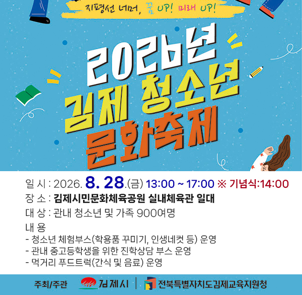 2026년 김제시 청소년 문화 축제

- 슬로건 : 지평선 너머  꿈 up! 미래 up!

 일 시 : 2026. 8. 28.(금) 13:00 ~ 17:00

※ 기념식:14:00

 장 소 : 김제시민문화체육공원 실내체육관 일대

 대 상 : 관내 청소년 및 가족 900여명

 내 용

- 청소년 체험부스(학용품 꾸미기  인생네컷 등) 운영

- 관내 중고등학생을 위한 진학상담 부스 운영

- 먹거리 푸드트럭(간식 및 음료) 운영

 주최/주관 : 김제시김제교육지원청 공동주관