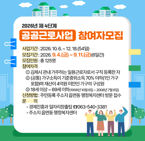 2026년 제4단계 공공근로사업 참여자 모집
사업기간 : 2026. 10. 6. ~ 12. 18.(54일)
모집기간 : 2026. 9. 4.(금) ~ 9. 11.(금)(6일간)
모집인원 : 총 125명
참여자격
    ① 김제시 관내 거주하는 일용근로자로서 구직 등록한 자
    ② (공통) 가구소득이 기준중위소득 70% 이하(1인 가구 
          포함)며 재산이 4억원 미만인 가구의 구성원
    ③ 18세 이상 ~ 69세 이하(1956년 10월 6일 ~ 2008년 7월 6일)
신청방법 : 주민등록 주소지 읍면동 행정복지센터 방문 접수
문         의
     - 경제진흥과 일자리창출팀 ☎063-540-3381
     - 주소지 읍면동 행정복지센터