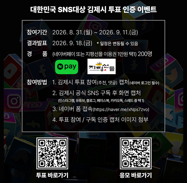 대한민국 sns대상 김제시 투표 인증 이벤트
1) 이벤트명: 대한민국 sns대상 김제시 투표 인증 이벤트
2) 참여기간: 2026. 8. 31.(월) ~ 9. 11.(금)
3) 결과발표: 2026. 9. 18.(금)
4) 경 품: 네이버페이 포인트 1만 원 또는 지평선몰 이용권 1만 원 택1(200명)
5) 참여방법
① 대한민국 sns대상 홈페이지
(http://snsawards.com/vote2026_2/2060375) 접속
→ 김제시 투표 및 응원 댓글 작성(네이버 로그인 필수)
② 김제시 공식 sns 구독
(인스타그램  유튜브  블로그  페이스북  카카오톡  스레드 중 택1)
③ 네이버 폼(https://naver.me/xnps7zvo) 접속 후 투표 참여  구독 인증 이미지 첨부