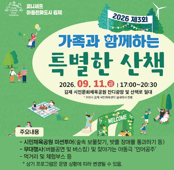 와글와글 움직이는 주말놀이터
제3회 가족과 함께하는 특별한 산책
행 사 명 : 제3회 가족과 함께하는 특별한 산책
일 시 : 2026. 9. 11.(금) 17:30 ~ 20:30
장 소 : 김제 시민문화체육공원 잔디광장 및 산책로 일대
※ 우천 시 김제국민체육센터
주요내용
- 시민체육공원 미션투어(숲속 보물찾기  밧줄 장애물 통과하기 등)
- 무대행사(버블공연 및 버스킹) 및 찾아가는 아동극 ‘인어공주’
- 먹거리 및 체험부스 등
* 상기 프로그램은 운영 상황에 따라 변경될 수 있음.