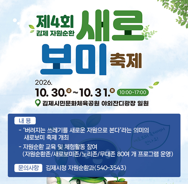 제4회 김제 자원순환 새로보미 축제
2026. 10. 30.(금) ~ 10. 31.(토) 10:00~17:00
장 소 : 김제시민문화체육공원 일원
내 용
- ‘버려지는 쓰레기를 새로운 자원으로 본다’라는 의미의 새로보미 축제 개최
- 자원순환 교육 및 체험활동 참여
(자원순환존/새로보미존/노리존/무대존 80여 개 프로그램 운영)
문의사항 : 김제시청 자원순환과(540-3543)