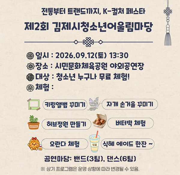 2026년 제2회 김제시 청소년 어울림마당

- 전통부터 트렌드까지  k-컬처 페스타 -

 

❍ 일 시 : 2026. 9. 12. (토) 13:30~16:00

❍ 장 소 : 시민문화체육공원 야외공연장(잔디광장) 일원

❍ 주요내용

- 체험마당(3종): 자개 손거울 꾸미기  키링 앨범 꾸미기  허브 정원 만들기

- 먹거리마당(3종): 겉바속쫄 버터떡 꾸미기  오란다 꾸미기  식혜 에이드 만들기

- 공연마당: 밴드(3팀)  댄스(6팀)

※ 상기 프로그램은 운영 상황에 따라 변경될 수 있음.