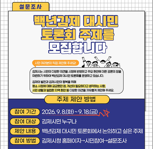 2026년 하반기 백년김제 대시민 토론회 시민 토론주제 제안
참여기간 : 2026. 9. 8.(화) ~ 9. 18.(금)
참여대상 : 김제시민 누구나
제안내용 : 백년김제 대시민 토론회에서 논의하고 싶은 주제
 참여방법 : 김제시청 홈페이지→시민참여→설문조사
 문 의 처 : 김제시청 행정지원과 대외협력팀(☎ 063-540-3988)