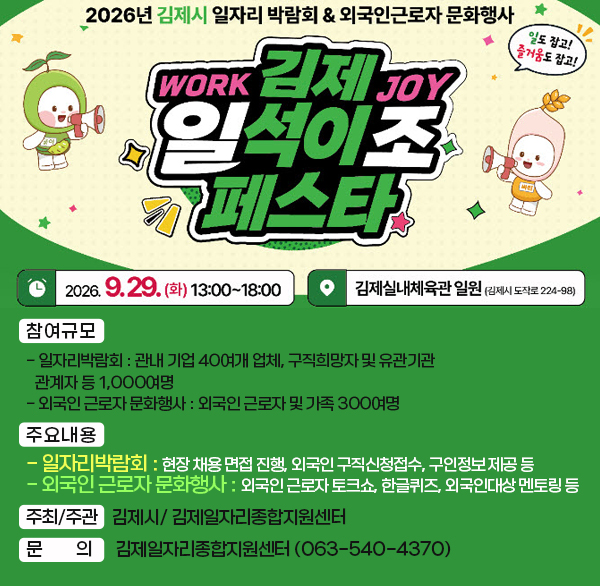 2026년 김제시 일자리박람회 및 외국인 근로자 문화행사
(김제 일(work)석이조(joy) 페스타)
 (일시/장소) 2026. 9. 29.(화) 13:00 ~ 18:00/ 김제실내체육관
* 內 - 일자리박람회  外 - 외국인문화행사
 (참여규모)
- 일자리박람회 : 관내 기업 40여개 업체  구직희망자 및 유관기관 관계자 등 1 000여명
- 외국인 근로자 문화행사 : 외국인 근로자 및 가족 300여명
 (주요내용)
- 일자리박람회 : 현장 채용 면접 진행  외국인 구직신청
접수  구인정보 제공 등
- 외국인 근로자 문화행사 : 외국인 근로자 토크쇼  한글퀴즈  외국인대상 멘토링 등
 (주최/주관) 김제시/ 김제일자리종합지원센터
 (문 의) 김제일자리종합지원센터 (063-540-4370)