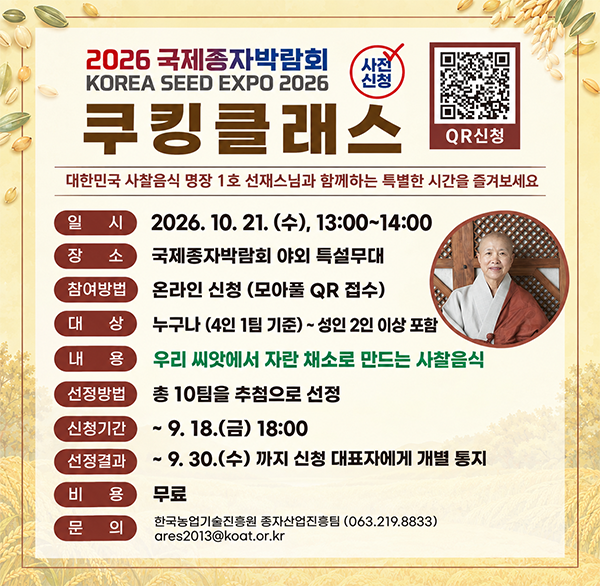 2026 국제종자박람회 KOREA SEED EXPO 2026
사전 신청 쿠킹클래스 QR신청
대한민국 사찰음식 명장 1호 선재스님과 함께하는 특별한 시간을 즐겨보세요
일시 2026. 10. 21.(수)  13:00~14:00
장소 국제종자박람회 야외 특설무대
참여방법 온라인 신청 (모아풀 QR 접수)
대상 누구나 (4인 1팀 기준) ~ 성인 2인 이상 포함
우리 씨앗에서 자란 채소로 만드는 사찰음식
내용 선정방법 총 10팀을 추첨으로 선정
신청기간 ~9.18.(금) 18:00
선정결과 ~ 9.30.(수) 까지 신청 대표자에게 개별 통지
비용 무료
문의 한국농업기술진흥원 종자산업진흥팀 (063.219.8833) ares2013@koat.or.kr
