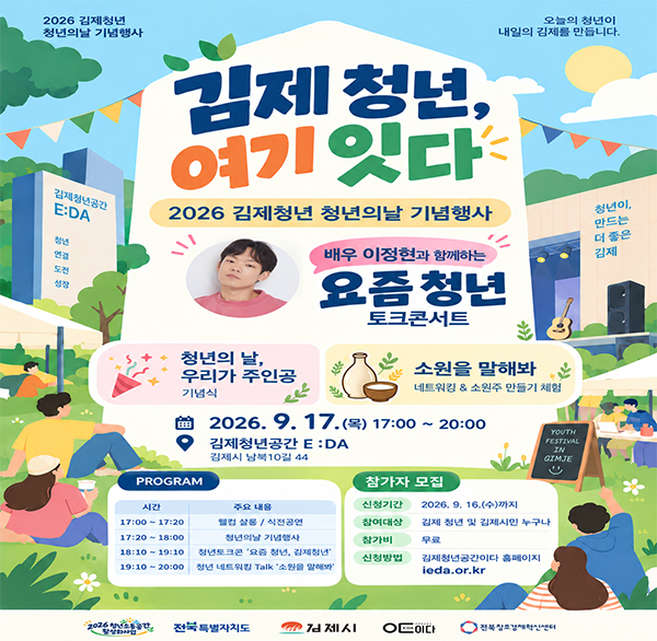 2026 김제청년 청년의날 기념행사
오늘의 청년이 내일의 김제를 만듭니다.
김제 청년  여기 있다
김제청년공간
E:DA
청년
연결
도전
성장
2026 김제청년 청년의날 기념행사
배우 이정현과 함께하는
요즘 청년 토크콘서트
청년이 
만드는
더 좋은
김제
청년의 날  우리가 주인공
기념식
소원을 말해봐
네트워킹 & 소원주 만들기 체험
2026. 9. 17.(목) 17:00~20:00
김제청년공간 E: DA
김제시 남북10길 44
PROGRAM
시간
17:00~17:20
17:20-18:00
18:10-19:10
19:10-20:00
주요 내용
웰컴 살동/식전공연
청년의날 기념행사
청년토크콘 '요즘 청년  김제청년'
청년네트워킹 Talk '소원을 말해봐
참가자 모집
신청기간
2026. 9. 16.(수)까지
참여대상
김제 청년 및 김제시민 누구나
참가비
YOUTH FESTIVAL IN GIMJE
무료
신청방법
김제청년공간이다 홈페이지 ieda.or.kr
2026 청소간
전북특별자치도
김제시
ㅇㅌ이다
전북창조경제혁신센터