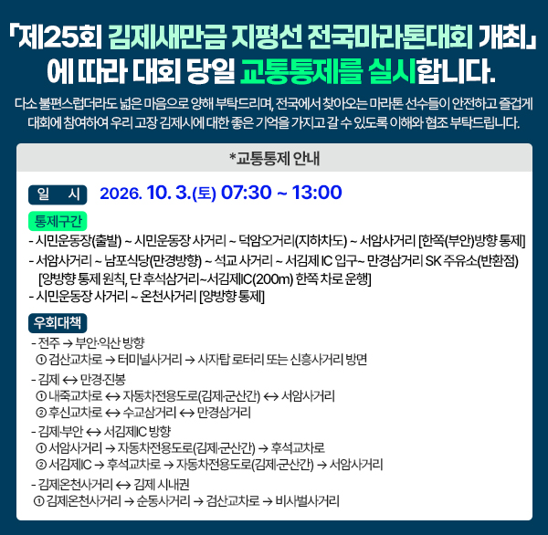 「제25회 김제새만금 지평선 전국마라톤대회 개최」에 따라 대회 당일
교통통제를 실시합니다. 다소 불편스럽더라도 넓은 마음으로 양해 부탁드리며  전국에서 찾아오는 마라톤 선수들이 안전하고 즐겁게 대회에 참여하여 우리 고장 김제시에 대한 좋은 기억을 가지고 갈 수 있도록 이해와 협조 부탁드립니다.

✳교통통제 안내
 ○ 일    시 : 2026. 10. 3.(토) 07:30 ~ 13:00
 ○ 통제구간
  - 시민운동장(출발) ~ 시민운동장 사거리 ~ 덕암오거리(지하차도)
    ~ 서암사거리 [한쪽(부안)방향 통제]
  - 서암사거리 ~ 남포식당(만경방향) ~ 석교 사거리 ~ 서김제 IC 입구
    ~ 만경삼거리 SK 주유소(반환점)
    [양방향 통제 원칙  단 후석삼거리~서김제IC(200m) 한쪽 차로 운행]
  - 시민운동장 사거리 ~ 온천사거리 [양방향 통제]
 ○ 우회대책
   - 전주 → 부안‧익산 방향
     ① 검산교차로 → 터미널사거리 → 사자탑 로터리 또는 신흥사거리 방면
   - 김제 ↔ 만경‧진봉
     ① 내죽교차로 ↔ 자동차전용도로(김제‧군산간) ↔ 서암사거리
     ② 후신교차로 ↔ 수교삼거리 ↔ 만경삼거리
   - 김제‧부안 ↔ 서김제IC 방향
     ① 서암사거리 → 자동차전용도로(김제‧군산간) → 후석교차로
     ② 서김제IC → 후석교차로 → 자동차전용도로(김제‧군산간) → 서암사거리
   - 김제온천사거리 ↔ 김제 시내권
    ① 김제온천사거리 → 순동사거리 → 검산교차로 → 비사벌사거리
